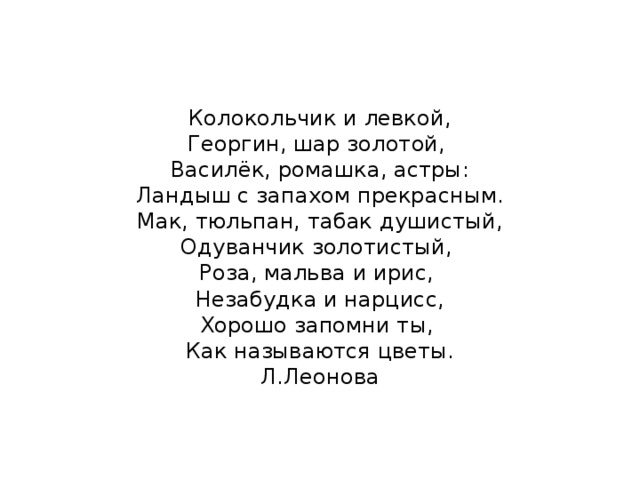    Колокольчик и левкой,  Георгин, шар золотой,  Василёк, ромашка, астры:  Ландыш с запахом прекрасным.  Мак, тюльпан, табак душистый,  Одуванчик золотистый,  Роза, мальва и ирис,  Незабудка и нарцисс,  Хорошо запомни ты,  Как называются цветы.  Л.Леонова      