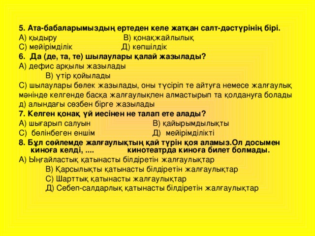 5. Ата-бабаларымыздың ертеден келе жатқан салт-дәстүрінің бірі. А) қыдыру В) қонақжайлылық С) мейірімділік Д) көпшілдік 6. Да (де, та, те) шылаулары қалай жазылады? А) дефис арқылы жазылады  В) үтір қойылады С) шылаулары бөлек жазылады, оны түсіріп те айтуға немесе жалғаулық мәнінде келгенде басқа жалғаулықпен алмастырып та қолдануға болады д) алындағы сөзбен бірге жазылады 7. Келген қонақ үй иесінен не талап ете алады? А) шығарып салуын В) қайырымдылықты С) бөлінбеген еншім Д) мейірімділікті 8. Бұл сөйлемде жалғаулықтың қай түрін қоя аламыз.Ол досымен киноға келді, .... кинотеатрда киноға билет болмады. А) Ыңғайластық қатынасты білдіретін жалғаулықтар  В) Қарсылықты қатынасты білдіретін жалғаулықтар  С) Шарттық қатынасты жалғаулықтар  Д) Себеп-салдарлық қатынасты білдіретін жалғаулықтар 