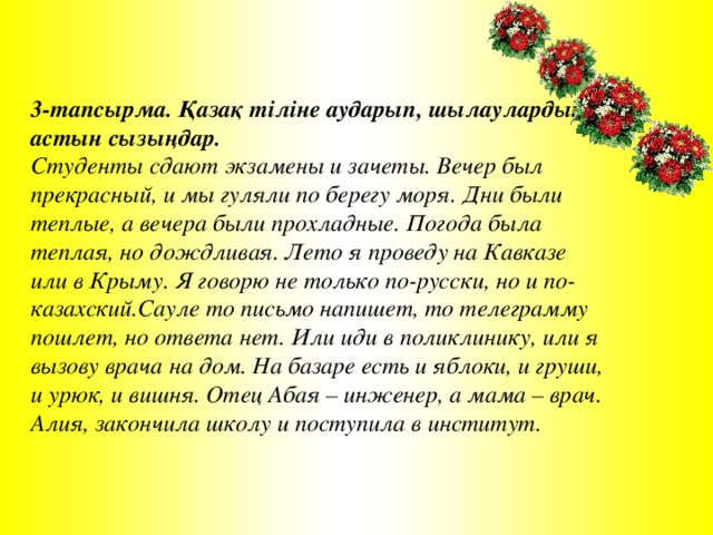 3-тапсырма. Қазақ тіліне аударып, шылаулардың астын сызыңдар. Студенты сдают экзамены и зачеты. Вечер был прекрасный, и мы гуляли по берегу моря. Дни были теплые, а вечера были прохладные. Погода была теплая, но дождливая. Лето я проведу на Кавказе или в Крыму. Я говорю не только по-русски, но и по-казахский.Сауле то письмо напишет, то телеграмму пошлет, но ответа нет. Или иди в поликлинику, или я вызову врача на дом. На базаре есть и яблоки, и груши, и урюк, и вишня. Отец Абая – инженер, а мама – врач. Алия, закончила школу и поступила в институт.  