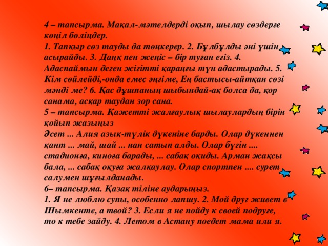 4 – тапсырма. Мақал-мәтелдерді оқып, шылау сөздерге көңіл бөліңдер. 1. Тапқыр сөз тауды да төңкерер. 2. Бұлбұлды әні үшін асырайды. 3. Даңқ пен жеңіс – бір туған егіз. 4. Адаспаймын деген жігітті қараңғы түн адастырады. 5. Кім сөйлейді,-онда емес әңгіме, Ең бастысы-айтқан сөзі мәнді ме? 6. Қас дұшпаның шыбындай-ақ болса да, қор санама, асқар таудан зор сана. 5 – тапсырма. Қажетті жалғаулық шылаулардың бірін қойып жазыңыз Әсет ... Алия азық-түлік дүкеніне барды. Олар дүкеннен қант ... май, шай ... нан сатып алды. Олар бүгін .... стадионға, киноға барады, ... сабақ оқиды. Арман жақсы бала, ... сабақ оқуға жалқаулау. Олар спортпен .... сурет салумен шұғылданады. 6– тапсырма. Қазақ тіліне аударыңыз. 1. Я не люблю супы, особенно лапшу. 2. Мой друг живет в Шымкенте, а твой? 3. Если я не пойду к своей подруге, то к тебе зайду. 4. Летом в Астану поедет мама или я. 