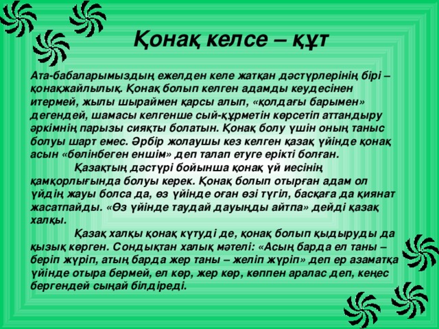 Қонақ келсе – құт Ата-бабаларымыздың ежелден келе жатқан дәстүрлерінің бірі – қонақжайлылық. Қонақ болып келген адамды кеудесінен итермей, жылы шыраймен қарсы алып, «қолдағы барымен» дегендей, шамасы келгенше сый-құрметін көрсетіп аттандыру әркімнің парызы сияқты болатын. Қонақ болу үшін оның таныс болуы шарт емес. Әрбір жолаушы кез келген қазақ үйінде қонақ асын «бөлінбеген еншім» деп талап етуге ерікті болған.   Қазақтың дәстүрі бойынша қонақ үй иесінің қамқорлығында болуы керек. Қонақ болып отырған адам ол үйдің жауы болса да, өз үйінде оған өзі түгіл, басқаға да қиянат жасатпайды. «Өз үйінде таудай дауыңды айтпа» дейді қазақ халқы.   Қазақ халқы қонақ күтуді де, қонақ болып қыдыруды да қызық көрген. Сондықтан халық мәтелі: «Асың барда ел таны – беріп жүріп, атың барда жер таны – желіп жүріп» деп ер азаматқа үйінде отыра бермей, ел көр, жер көр, көппен аралас деп, кеңес бергендей сыңай білдіреді. 