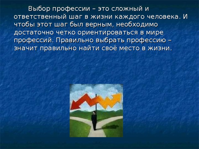  Выбор профессии – это сложный и ответственный шаг в жизни каждого человека. И чтобы этот шаг был верным, необходимо достаточно четко ориентироваться в мире профессий. Правильно выбрать профессию – значит правильно найти своё место в жизни. 