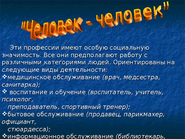  Эти профессии имеют особую социальную значимость. Все они предполагают работу с различными категориями людей. Ориентированы на следующие виды деятельности: медицинское обслуживание (врач, медсестра, санитарка);  воспитание и обучение (воспитатель, учитель, психолог,  преподаватель, спортивный тренер); бытовое обслуживание (продавец, парикмахер, официант,  стюардесса); информационное обслуживание (библиотекарь,  экскурсовод); защита общества и государства (юрист, следователь,  военнослужащий, милиционер). 
