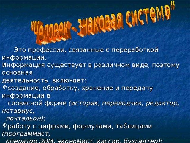  Это профессии, связанные с переработкой информации. Информация существует в различном виде, поэтому основная деятельность включает: создание, обработку, хранение и передачу информации в  словесной форме (историк, переводчик, редактор, нотариус,  почтальон); работу с цифрами, формулами, таблицами (программист,  оператор ЭВМ, экономист, кассир, бухгалтер); работу с чертежами, картами, схемами (чертежник,  закройщик, штурман); оперирование звуковыми сигналами (радист, стенографист,  телефонист). 