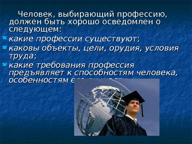  Человек, выбирающий профессию, должен быть хорошо осведомлен о следующем: какие профессии существуют ; каковы объекты, цели, орудия, условия труда ; какие требования профессия предъявляет к способностям человека, особенностям его личности.  