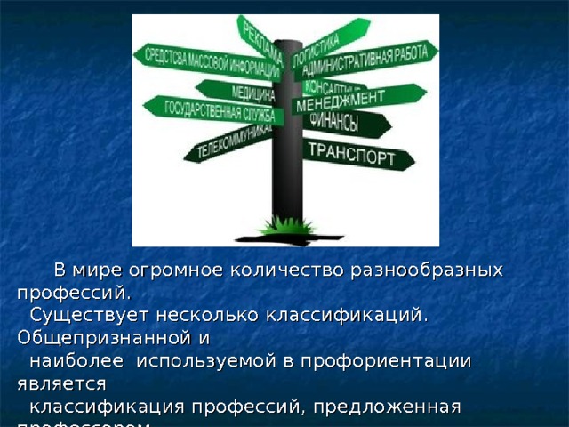  В мире огромное количество разнообразных профессий.  Существует несколько классификаций. Общепризнанной и  наиболее используемой в профориентации является  классификация профессий, предложенная профессором  Е. А. Климовым. В её основе разделение профессий по  предмету труда. 