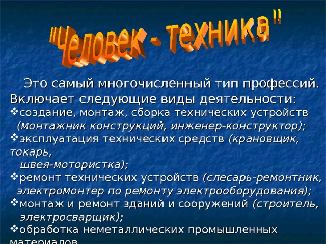  Это самый многочисленный тип профессий. Включает следующие виды деятельности: создание, монтаж, сборка технических устройств  (монтажник конструкций, инженер-конструктор); эксплуатация технических средств (крановщик, токарь,  швея-мотористка); ремонт технических устройств (слесарь-ремонтник,  электромонтер по ремонту электрооборудования); монтаж и ремонт зданий и сооружений (строитель,  электросварщик); обработка неметаллических промышленных материалов  (столяр); 