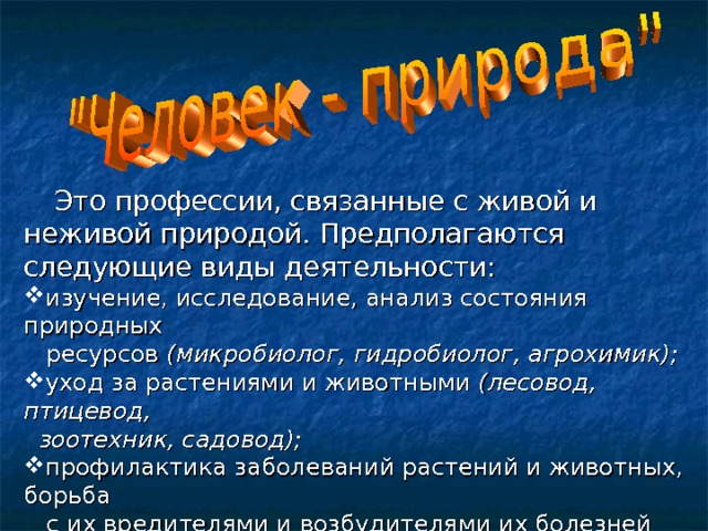  Это профессии, связанные с живой и неживой природой. Предполагаются следующие виды деятельности: изучение, исследование, анализ состояния природных  ресурсов (микробиолог, гидробиолог, агрохимик); уход за растениями и животными (лесовод, птицевод,  зоотехник, садовод); профилактика заболеваний растений и животных, борьба  с их вредителями и возбудителями их болезней (агроном  по защите растений, ветеринар); природоохранная деятельность ( эколог, охотовед).  