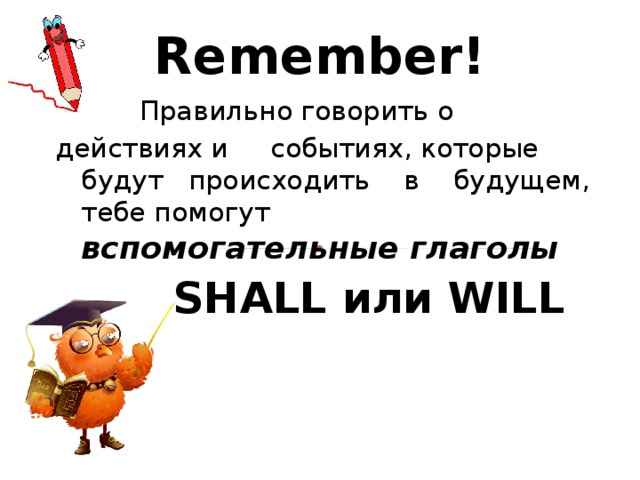 Remember!  Правильно говорить о   действиях и  событиях, которые  будут  происходить  в  будущем, тебе помогут  вспомогательные глаголы  SHALL или WILL 