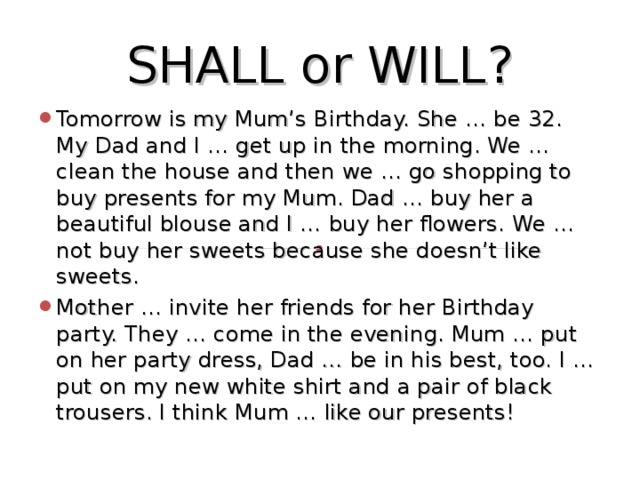 SHALL or WILL? Tomorrow is my Mum’s Birthday. She … be 32. My Dad and I … get up in the morning. We … clean the house and then we … go shopping to buy presents for my Mum. Dad … buy her a beautiful blouse and I … buy her flowers. We … not buy her sweets because she doesn’t like sweets. Mother … invite her friends for her Birthday party. They … come in the evening. Mum … put on her party dress, Dad … be in his best, too. I … put on my new white shirt and a pair of black trousers. I think Mum … like our presents!  