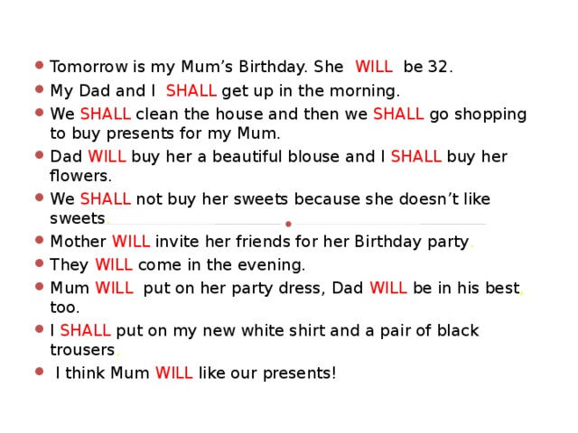 Tomorrow is my Mum’s Birthday. She  WILL  be 32.  My Dad and I  SHALL get up in the morning. We SHALL clean the house and then we  SHALL  go shopping to buy presents for my Mum. Dad  WILL  buy her a beautiful blouse and I  SHALL  buy her  flowers. We  SHALL  not buy her sweets because she doesn’t like sweets . Mother WILL  invite her friends for her Birthday party .  They  WILL  come in the evening. Mum  WILL put on her party dress, Dad  WILL  be in his best , too. I  SHALL put on my new white shirt and a pair of black trousers .  I think Mum  WILL like our presents!  