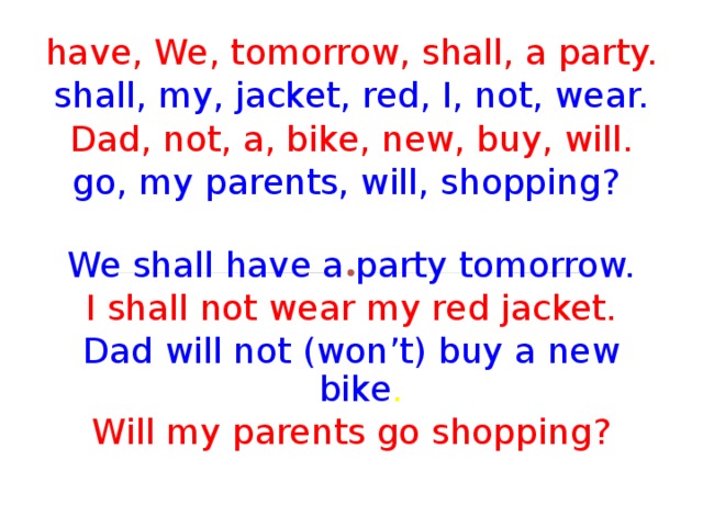 have, We, tomorrow, shall, a party. shall, my, jacket, red, I, not, wear. Dad, not, a, bike, new, buy, will. go, my parents, will, shopping?  We shall have a party tomorrow. I shall not wear my red jacket. Dad will not (won’t) buy a new bike . Will my parents go shopping? 