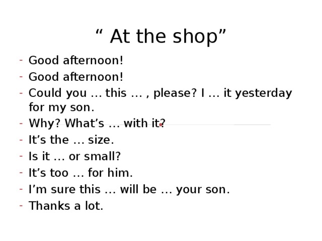 “ At the shop” Good afternoon! Good afternoon! Could you … this … , please? I … it yesterday for my son. Why? What’s … with it? It’s the … size. Is it … or small? It’s too … for him. I’m sure this … will be … your son. Thanks a lot. 