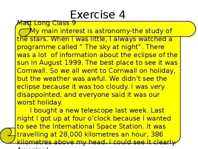 Exercise 4 Matt Long Class 9  My main interest is astronomy-the study of the stars. When I was little, I always watched a programme called “ The sky at night”. There was a lot of information about the eclipse of the sun in August 1999. The best place to see it was Cornwall. So we all went to Cornwall on holiday, but the weather was awful. We didn’t see the eclipse because it was too cloudy. I was very disappointed, and everyone said it was our worst holiday.  I bought a new telescope last week. Last night I got up at four o’clock because I wanted to see the International Space Station. It was travelling at 28,000 kilometres an hour, 386 kilometres above my head. I could see it clearly. Amazing! 