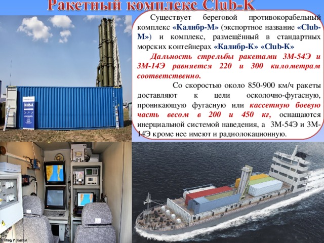 Существует береговой противокорабельный комплекс «Калибр-М» (экспортное название «Club-M» )  и комплекс, размещённый в стандартных морских контейнерах «Калибр-К» «Club-К» Дальность стрельбы ракетами 3М-54Э и 3М-14Э равняется 220 и 300 километрам соответственно.  Со скоростью около 850-900 км/ч ракеты доставляют к цели осколочно-фугасную, проникающую фугасную или кассетную боевую часть весом в 200 и 450 кг, оснащаются инерциальной системой наведения, а 3М-54Э и 3М-14Э кроме нее имеют и радиолокационную. 