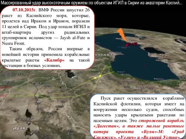  07.10.2015г . ВМФ России запустил 26 ракет из Каспийского моря, которые, пролетев над Ираком и Ираном, поразили 11 целей в Сирии. Под удар попали ИГИЛ и штаб-квартира других радикальных группировок исламистов — Jaysh al-Fate и Nusra Front. Таким образом, Россия впервые в новейшей истории применила корабельные крылатые ракеты «Калибр» на такой дистанции в боевых условиях.  Пуск ракет осуществлялся кораблями Каспийской флотилии, которая имеет на вооружении несколько судов, способных наносить удары крылатыми ракетами по наземным целям. Это сторожевой корабль «Дагестан», а также малые ракетные катера проекта «Буян»-М: «Град Свияжск», «Углич» и «Великий Устюг». 