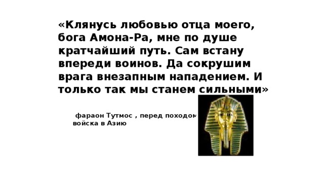 «Клянусь любовью отца моего, бога Амона-Ра, мне по душе кратчайший путь. Сам встану впереди воинов. Да сокрушим врага внезапным нападением. И только так мы станем сильными»  фараон Тутмос , перед походом войска в Азию   10 