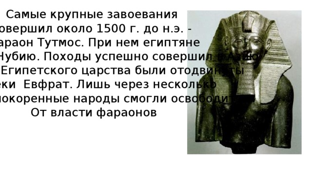 Самые крупные завоевания совершил около 1500 г. до н.э. - фараон Тутмос. При нем египтяне захватили Нубию. Походы успешно совершил в Азию Границы Египетского царства были отодвинуты До реки Евфрат. Лишь через несколько Столетий покоренные народы смогли освободиться От власти фараонов 