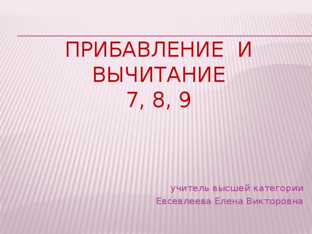 ПРИБАВЛЕНИЕ И  ВЫЧИТАНИЕ  7, 8, 9 учитель высшей категории Евсевлеева Елена Викторовна 
