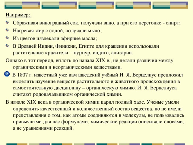 Например: Сбраживая виноградный сок, получали вино, а при его перегонке - спирт; Нагревая жир с содой, получали мыло; Из цветов извлекали эфирные масла; В Древней Индии, Финикии, Египте для крашения использовали растительные красители – пурпур, индиго, ализарин. Однако в тот период, вплоть до начала XIX в., не делали различия между органическими и неорганическими веществами.  В 1807 г. известный уже вам шведский учёный И. Я. Берцелиус предложил выделить изучение веществ растительного и животного происхождения в самостоятельную дисциплину – органическую химию. И. Я. Берцелиуса считают родоначальником органической химии. В начале XIX века в органической химии царил полный хаос. Ученые умели определять качественный и количественный состав вещества, но не имели представления о том, как атомы соединяются в молекулы, не пользовались привычными для нас формулами, химические реакции описывали словами, а не уравнениями реакций. 