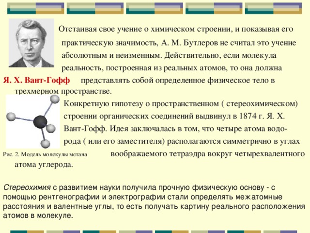  Отстаивая свое учение о химическом строении, и показывая его  практическую значимость, А. М. Бутлеров не считал это учение  абсолютным и неизменным. Действительно, если молекула  реальность, построенная из реальных атомов, то она должна Я. Х. Вант-Гофф  представлять собой определенное физическое тело в трехмерном пространстве.  Конкретную гипотезу о пространственном ( стереохимическом)  строении органических соединений выдвинул в 1874 г. Я. Х.  Вант-Гофф. Идея заключалась в том, что четыре атома водо-  рода ( или его заместителя) располагаются симметрично в углах Рис. 2. Модель молекулы метана воображаемого тетраэдра вокруг четырехвалентного атома углерода. Стереохимия с развитием науки получила прочную физическую основу - с помощью рентгенографии и электрографии стали определять межатомные расстояния и валентные углы, то есть получать картину реального расположения атомов в молекуле. 