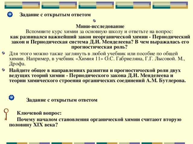  Задание с открытым ответом  Мини-исследование  Вспомните курс химии за основную школу и ответьте на вопрос:  как развивался важнейший закон неорганической химии - Периодический закон и Периодическая система Д.И. Менделеева? В чем выражалась его прогностическая роль?  Для этого можно также заглянуть в любой учебник или пособие по общей химии. Например, в учебник «Химия 11» О.С. Габриеляна, Г.Г. Лысовой. М., Дрофа. Найдите общее в направлениях развития и прогностической роли двух ведущих теорий химии - Периодического закона Д.И. Менделеева и теории химического строения органических соединений А.М. Бутлерова.    Задание с открытым ответом   Ключевой вопрос:  Почему началом становления органической химии считают вторую половину XIX века?  