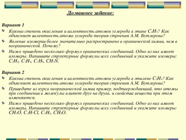 Домашнее задание:   Вариант 1  Какова степень окисления и валентность атомов углерода в этане C 2 H 6 ? Как объясняет валентность атома углерода теория строения А.М. Бутлерова? Явление изомерии более значительно распространено в органической химии, чем в неорганической. Почему? Ниже приведено несколько формул органических соединений. Одно из них имеет изомеры. Напишите структурные формулы всех соединений и укажите изомеры:  C 2 H 4 , C 3 H 6 , C 3 H 8 , CH 5 N.   Вариант 2  Какова степень окисления и валентность атомов углерода в этилене C 2 H 4 ? Как объясняет валентность атома углерода теория строения А.М. Бутлерова? Приведите из курса неорганической химии пример, подтверждающий, что атомы при соединении в молекулы влияют друг на друга, и свойства веществ при этом изменяются. Ниже приведено несколько формул органических соединений. Одно из них имеет изомеры. Напишите структурные формулы всех соединений и укажите изомеры:  CH 2 О, C 3 H 7 Cl, C 2 Н 2 , CH 4 O.   