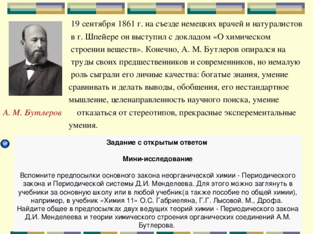  19 сентября 1861 г. на съезде немецких врачей и натуралистов  в г. Шпейере он выступил с докладом «О химическом  строении веществ». Конечно, А. М. Бутлеров опирался на  труды своих предшественников и современников, но немалую  роль сыграли его личные качества: богатые знания, умение  сравнивать и делать выводы, обобщения, его нестандартное  мышление, целенаправленность научного поиска, умение А. М. Бутлеров отказаться от стереотипов, прекрасные эксперементальные  умения. Задание с открытым ответом  Мини-исследование   Вспомните предпосылки основного закона неорганической химии - Периодического закона и Периодической системы Д.И. Менделеева. Для этого можно заглянуть в учебники за основную школу или в любой учебник(а также пособие по общей химии), например, в учебник «Химия 11» О.С. Габриеляна, Г.Г. Лысовой. М., Дрофа. Найдите общее в предпосылках двух ведущих теорий химии - Периодического закона Д.И. Менделеева и теории химического строения органических соединений А.М. Бутлерова. 
