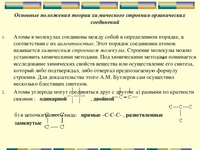 Основные положения теории химического строения органических соединений   Атомы в молекулах соединены между собой в определенном порядке, в соответствии с их валентностью . Этот порядок соединения атомов называется химическим строением молекулы . Строение молекулы можно установить химическими методами. Под химическими методами понимается исследование химических свойств вещества или осуществление его синтеза, который либо подтверждал, либо отвергал предполагаемую формулу строения. Для доказательства этого А.М. Бутлеров сам осуществил несколько блестящих синтезов. Атомы углерода могут соединяться друг с другом: а) разными по кратности связями : одинарной , двойной   б) в цепочки разного вида: прямые –С-С-С- , разветвленные   замкнутые  