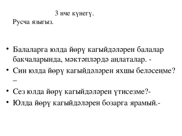  3 нче күнегү.  Русча языгыз. Балаларга юлда йөрү кагыйдәләрен балалар бакчаларында, мәктәпләрдә аңлаталар. - Син юлда йөрү кагыйдәләрен яхшы беләсеңме? – Сез юлда йөрү кагыйдәләрен үтисезме?- Юлда йөрү кагыйдәләрен бозарга ярамый.- 