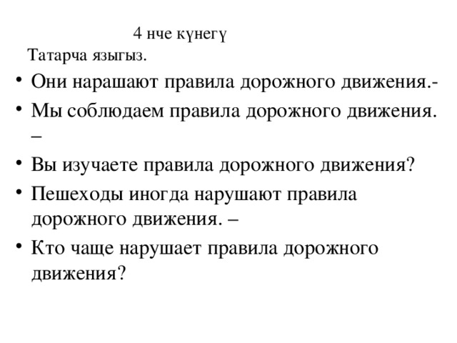  4 нче күнегү  Татарча языгыз. Они нарашают правила дорожного движения.- Мы соблюдаем правила дорожного движения. – Вы изучаете правила дорожного движения? Пешеходы иногда нарушают правила дорожного движения. – Кто чаще нарушает правила дорожного движения? 