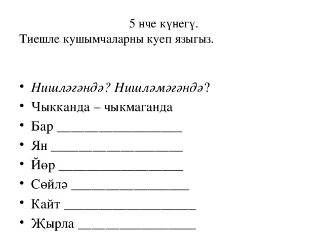  5 нче күнегү.  Тиешле кушымчаларны куеп языгыз. Нишләгәндә? Нишләмәгәндә ? Чыкканда – чыкмаганда Бар __________________ Ян ___________________ Йөр __________________ Сөйлә _________________ Кайт ___________________ Җырла _________________ 