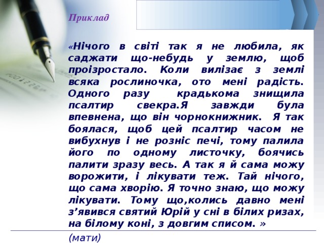 Приклад  « Нiчого в свiтi так я не любила, як саджати що-небудь у землю, щоб проiзростало. Коли вилiзає з землi всяка рослиночка, ото менi радість. Одного разу крадькома знищила псалтир свекра.Я завжди була впевнена, що він чорнокнижник. Я так боялася, щоб цей псалтир часом не вибухнув i не рознiс печi, тому палила його по одному листочку, боячись палити зразу весь. А так я й сама можу ворожити, і лікувати теж. Тай нічого, що сама хворію. Я точно знаю, що можу лікувати. Тому що,колись давно мені з’явився святий Юрiй у снi в бiлих ризах, на бiлому конi, з довгим списом. » (мати) 