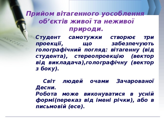   Прийом вітагенного уособлення  об’єктів живої та неживої природи.   Студент самотужки створює три проекції, що забезпечують голографічний погляд: вітагенну (від студента), стереопроекцію (вектор від викладача),голографічну (вектор з боку).   Світ людей очами Зачарованої Десни. Робота може виконуватися в усній формі(переказ від імені річки), або в письмовій (есе).  