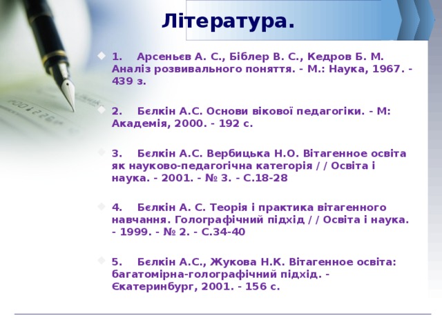 Література. 1.  Арсеньєв А. С., Біблер В. С., Кедров Б. М. Аналіз розвивального поняття. - М.: Наука, 1967. - 439 з.  2.  Бєлкін А.С. Основи вікової педагогіки. - М: Академія, 2000. - 192 с.  3.  Бєлкін А.С. Вербицька Н.О. Вітагенное освіта як науково-педагогічна категорія / / Освіта і наука. - 2001. - № 3. - С.18-28  4.  Бєлкін А. С. Теорія і практика вітагенного навчання. Голографічний підхід / / Освіта і наука. - 1999. - № 2. - С.34-40  5.  Бєлкін А.С., Жукова Н.К. Вітагенное освіта: багатомірна-голографічний підхід. - Єкатеринбург, 2001. - 156 с.  