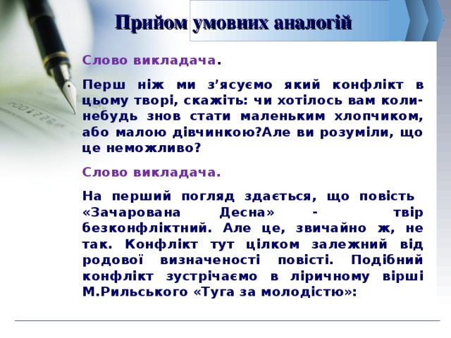 Прийом умовних аналогій Слово викладача . Перш ніж ми з’ясуємо який конфлікт в цьому творі, скажіть: чи хотілось вам коли-небудь знов стати маленьким хлопчиком, або малою дівчинкою?Але ви розуміли, що це неможливо? Слово викладача. На перший погляд здається, що повість «Зачарована Десна» - твір безконфліктний. Але це, звичайно ж, не так. Конфлікт тут цілком залежний від родової визначеності повісті. Подібний конфлікт зустрічаємо в ліричному вірші М.Рильського «Туга за молодістю»: 