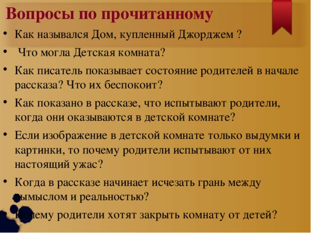 Вопросы по прочитанному Как назывался Дом, купленный Джорджем ?  Что могла Детская комната? Как писатель показывает состояние родителей в начале рассказа? Что их беспокоит? Как показано в рассказе, что испытывают родители, когда они оказываются в детской комнате? Если изображение в детской комнате только выдумки и картинки, то почему родители испытывают от них настоящий ужас? Когда в рассказе начинает исчезать грань между вымыслом и реальностью? Почему родители хотят закрыть комнату от детей?  