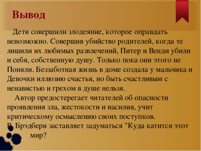 Вывод  Дети совершили злодеяние, которое оправдать невозможно. Совершив убийство родителей, когда те лишили их любимых развлечений, Питер и Венди убили и себя, собственную душу. Только пока они этого не Поняли. Беззаботная жизнь в доме создала у мальчика и Девочки иллюзию счастья, но быть счастливым с ненавистью и грехом в душе нельзя.  Автор предостерегает читателей об опасности проявления зла, жестокости и насилия, учит критическому осмыслению своих поступков. Р. Брэдбери заставляет задуматься 