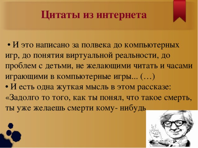 Цитаты из интернета • И это написано за полвека до компьютерных игр, до понятия виртуальной реальности, до проблем с детьми, не желающими читать и часами играющими в компьютерные игры... (…)  • И есть одна жуткая мысль в этом рассказе:  «Задолго то того, как ты понял, что такое смерть, ты уже желаешь смерти кому- нибудь  