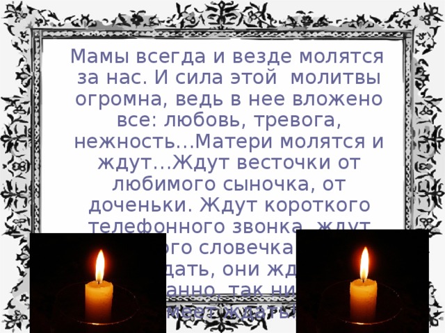  Мамы всегда и везде молятся за нас. И сила этой молитвы огромна, ведь в нее вложено все: любовь, тревога, нежность…Матери молятся и ждут…Ждут весточки от любимого сыночка, от доченьки. Ждут короткого телефонного звонка, ждут хоть одного словечка…Матери умеют ждать, они ждут долго и преданно, так никто не умеет ждать! 