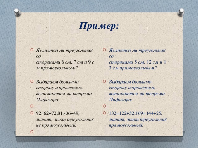 Пример:   Является ли треугольник со сторонами  5  см,  12  см и  13  см прямоугольным? Выбираем большую сторону и проверяем, выполняется ли теорема Пифагора:   132=122+52;169=144+25 , значит, этот треугольник прямоугольный. Является ли треугольник со сторонами  6  см,  7  см и  9  см прямоугольным? Выбираем большую сторону и проверяем, выполняется ли теорема Пифагора:   92=62+72;81≠36+49 , значит, этот треугольник не прямоугольный.    