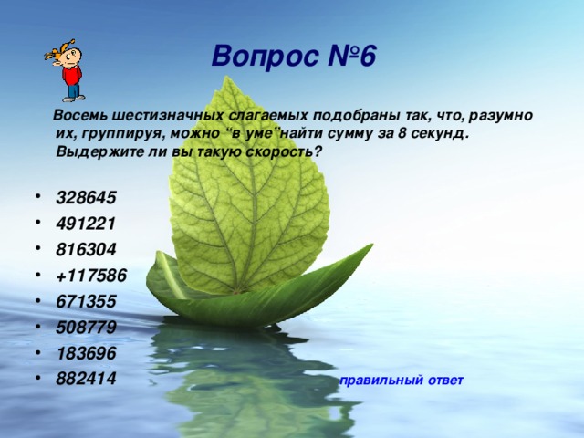 Вопрос № 6  Восемь шестизначных слагаемых подобраны так, что, разумно их, группируя, можно “в уме”найти сумму за 8 секунд. Выдержите ли вы такую скорость?  328645 491221 816304 +117586 671355 508779 183696 882414  правильный ответ 