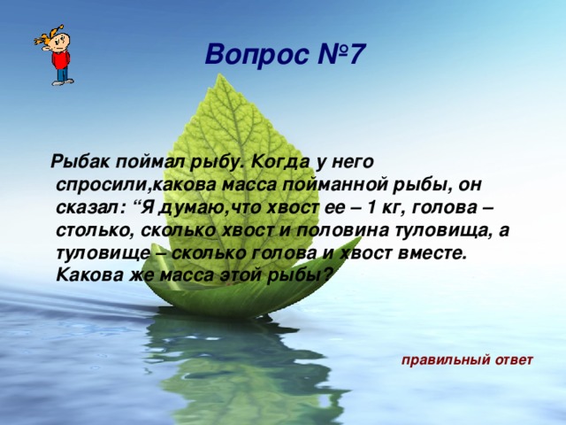 Вопрос № 7   Рыбак поймал рыбу. Когда у него спросили,какова масса пойманной рыбы, он сказал: “Я думаю,что хвост ее – 1 кг, голова – столько, сколько хвост и половина туловища, а туловище – сколько голова и хвост вместе. Какова же масса этой рыбы?    правильный ответ 