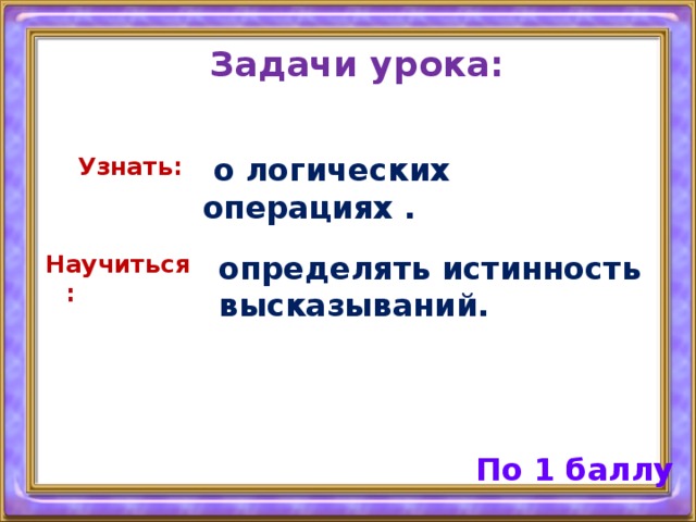 Задачи урока: Узнать:  о логических операциях . Научиться : определять истинность высказываний. По 1 баллу 