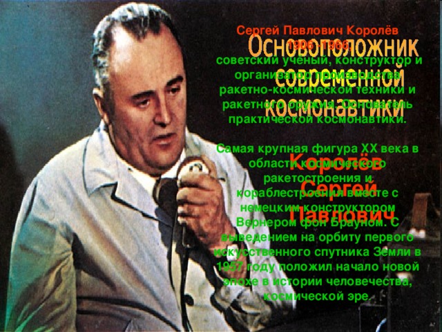 Сергей Павлович Королёв  1906 -1966,  советский учёный, конструктор и организатор производства ракетно-космической техники и ракетного оружия. Основатель практической космонавтики.  Самая крупная фигура XX века в области космического ракетостроения и кораблестроения вместе с немецким конструктором Вернером фон Брауном. С выведением на орбиту первого искусственного спутника Земли в 1957 году положил начало новой эпохе в истории человечества, космической эре . Королёв Сергей  Павлович 