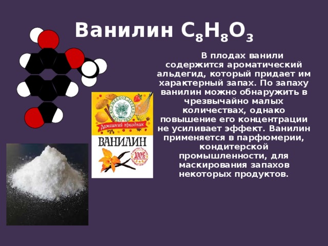 Ванилин С 8 Н 8 О 3  В плодах ванили содержится ароматический альдегид, который придает им характерный запах. По запаху ванилин можно обнаружить в чрезвычайно малых количествах, однако повышение его концентрации не усиливает эффект. Ванилин применяется в парфюмерии, кондитерской промышленности, для маскирования запахов некоторых продуктов. 