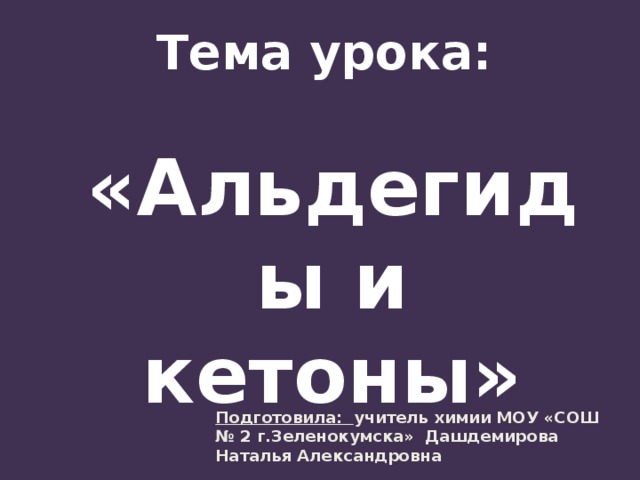 Тема урока:  «Альдегиды и кетоны» Подготовила: учитель химии МОУ «СОШ № 2 г.Зеленокумска» Дашдемирова Наталья Александровна 