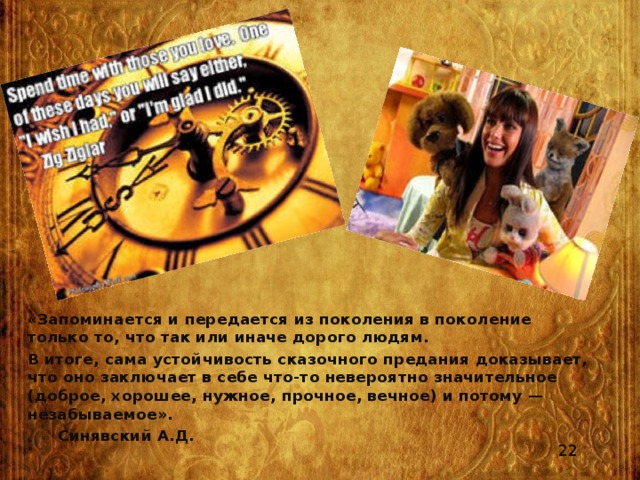 «Запоминается и передается из поколения в поколение только то, что так или иначе дорого людям. В итоге, сама устойчивость сказочного предания доказывает, что оно заключает в себе что-то невероятно значительное (доброе, хорошее, нужное, прочное, вечное) и потому — незабываемое».    Синявский А.Д. 22 