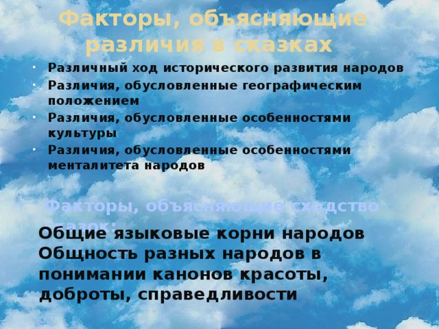 Факторы, объясняющие различия в сказках Различный ход исторического развития народов Различия, обусловленные географическим положением Различия, обусловленные особенностями культуры Различия, обусловленные особенностями менталитета народов   Факторы, объясняющие сходство сказок: Общие языковые корни народов Общность разных народов в понимании канонов красоты, доброты, справедливости 