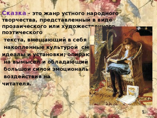 Сказка - это жанр устного народного творчества, представленный в виде прозаического или художественного поэтического  текста, вмещающий в себя  накопленные культурой смыслы, идеалы и установки; опирающийся  на вымысел и обладающий  большой силой эмоционального  воздействия на читателя .     5 
